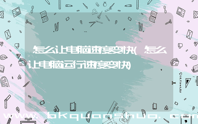 怎么让电脑速度变快(怎么让电脑运行速度变快)