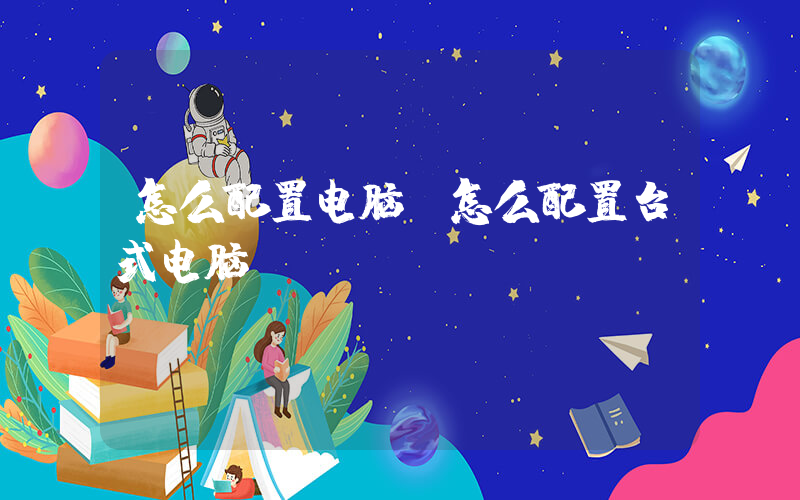 怎么配置电脑(怎么配置台式电脑)