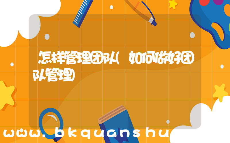 怎样管理团队(如何做好团队管理)