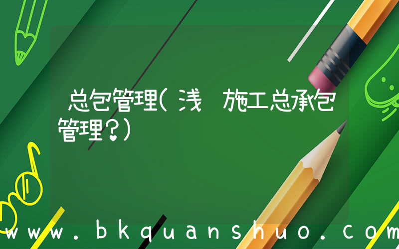 总包管理(浅谈施工总承包管理？)
