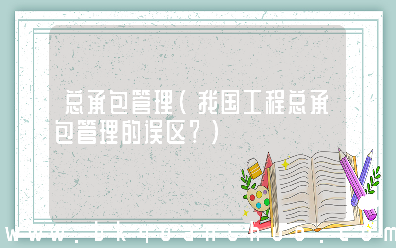总承包管理(我国工程总承包管理的误区？)