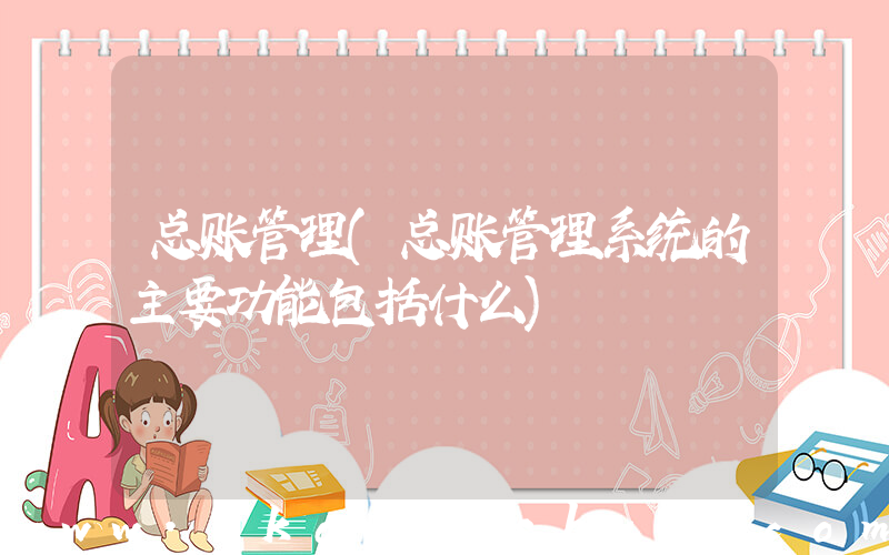 总账管理(总账管理系统的主要功能包括什么)