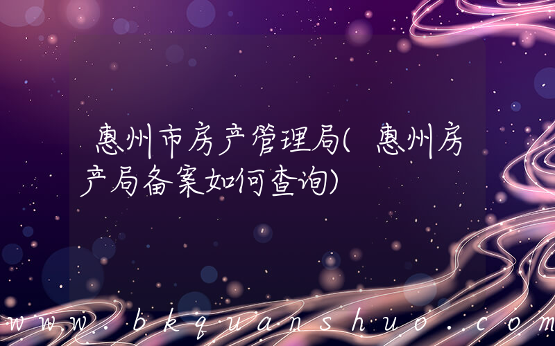 惠州市房产管理局(惠州房产局备案如何查询)