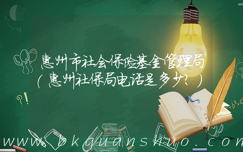 惠州市社会保险基金管理局(惠州社保局电话是多少？)