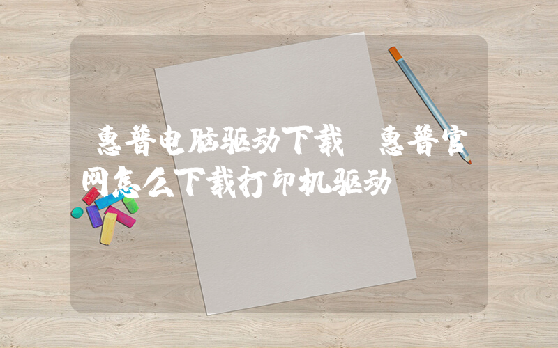 惠普电脑驱动下载(惠普官网怎么下载打印机驱动？)