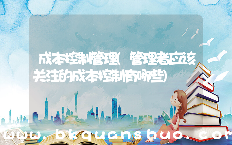 成本控制管理(管理者应该关注的成本控制有哪些)
