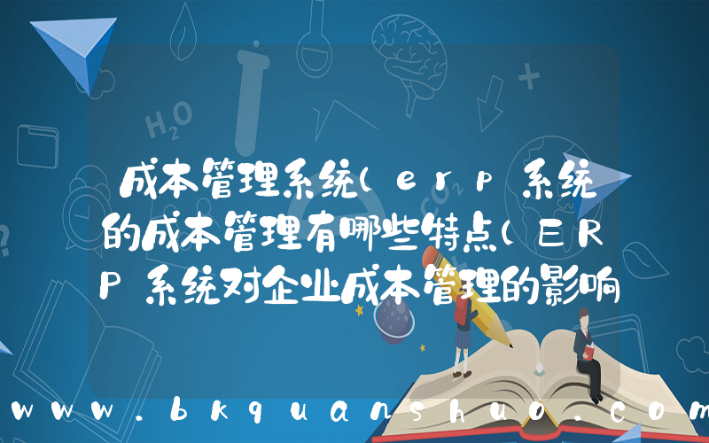 成本管理系统(erp系统的成本管理有哪些特点(ERP系统对企业成本管理的影响))