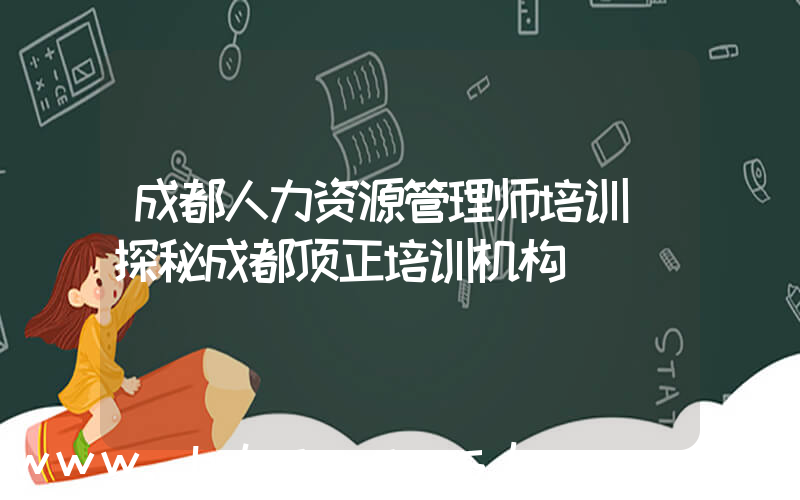 成都人力资源管理师培训(探秘成都顶正培训机构)