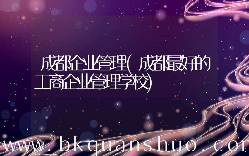 成都企业管理(成都最好的工商企业管理学校)