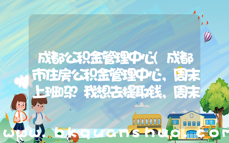 成都公积金管理中心(成都市住房公积金管理中心，周末上班吗？我想去提取钱，周末可以不？？？)