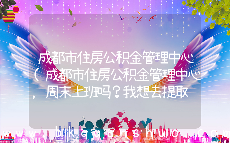 成都市住房公积金管理中心(成都市住房公积金管理中心，周末上班吗？我想去提取钱，周末可以不？？？)