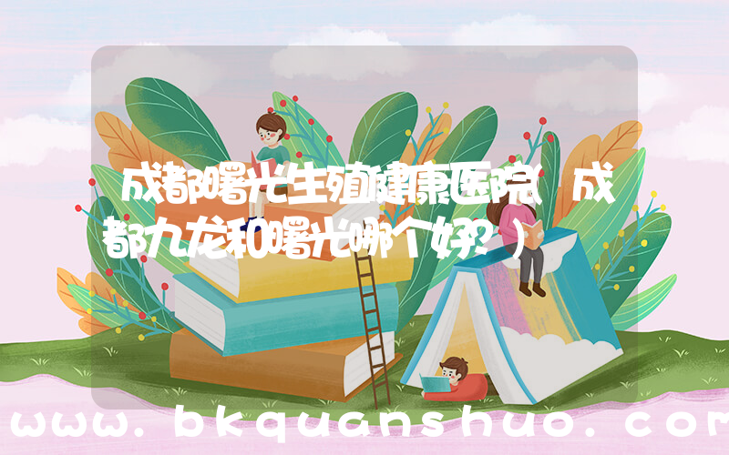 成都曙光生殖健康医院(成都九龙和曙光哪个好？)