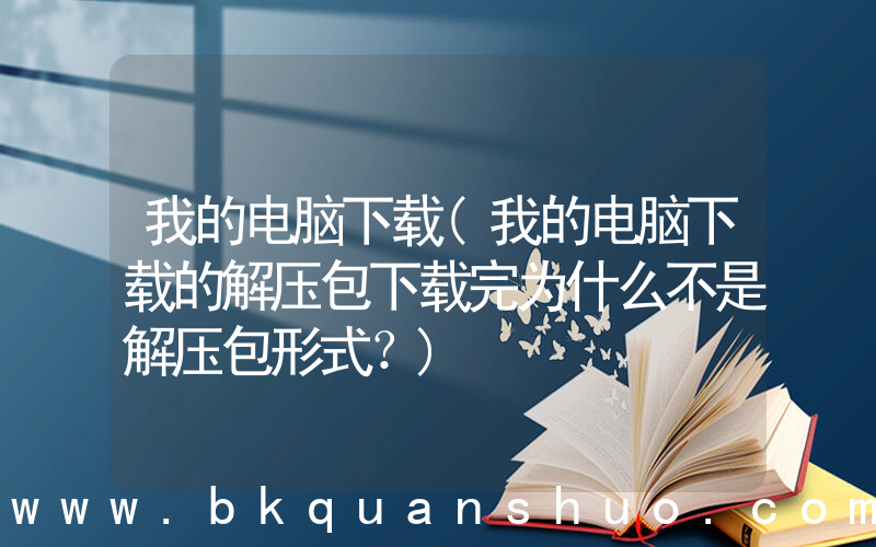 我的电脑下载(我的电脑下载的解压包下载完为什么不是解压包形式？)