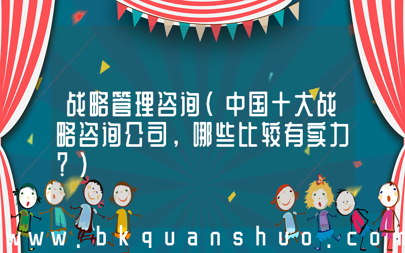 战略管理咨询(中国十大战略咨询公司，哪些比较有实力？)