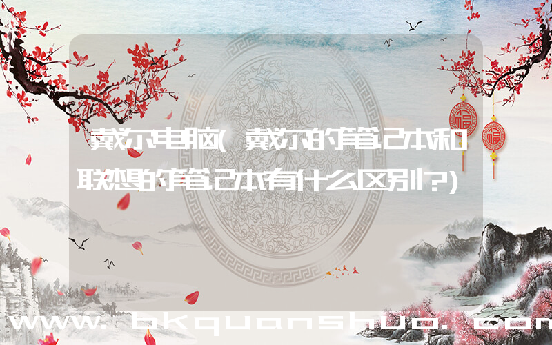 戴尔电脑(戴尔的笔记本和联想的笔记本有什么区别？)