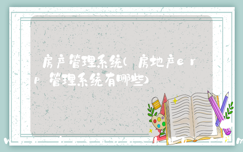 房产管理系统(房地产erp管理系统有哪些)