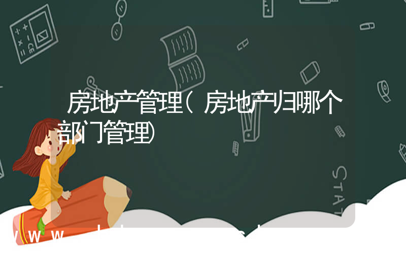 房地产管理(房地产归哪个部门管理)