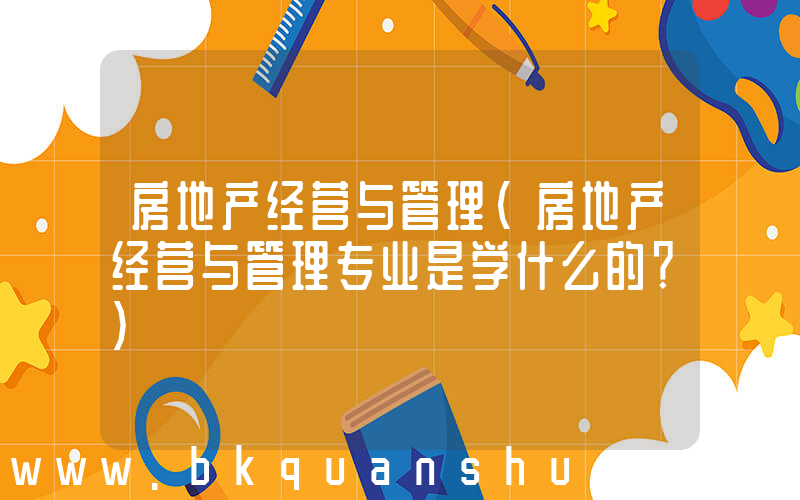 房地产经营与管理(房地产经营与管理专业是学什么的？)