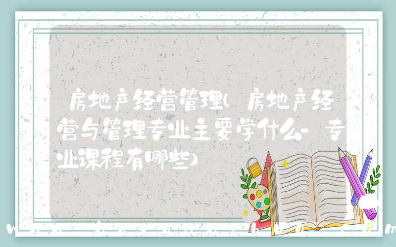 房地产经营管理(房地产经营与管理专业主要学什么-专业课程有哪些)