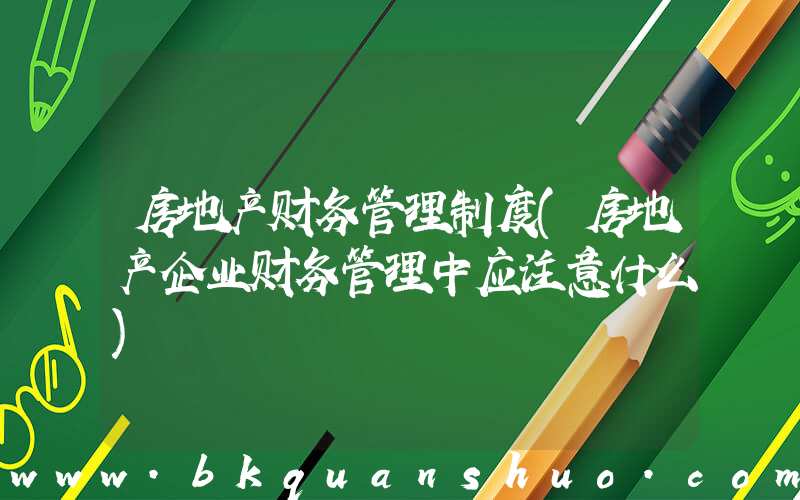 房地产财务管理制度(房地产企业财务管理中应注意什么)