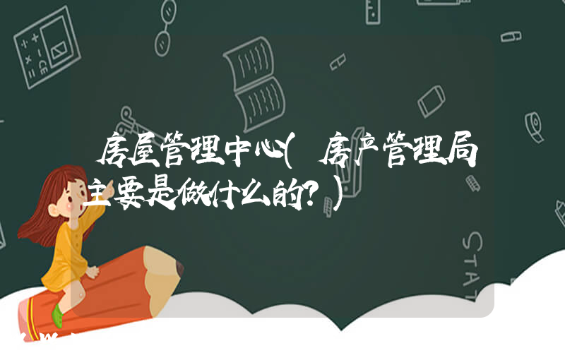 房屋管理中心(房产管理局主要是做什么的？)