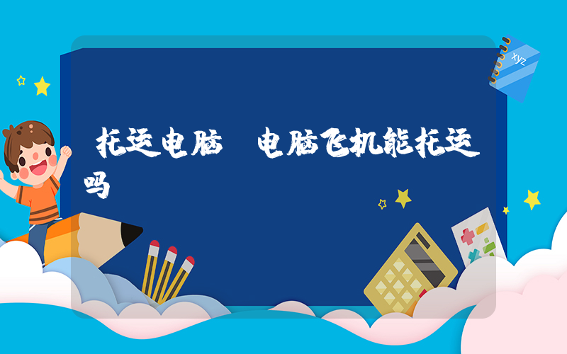 托运电脑(电脑飞机能托运吗)