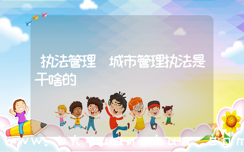 执法管理(城市管理执法是干啥的)