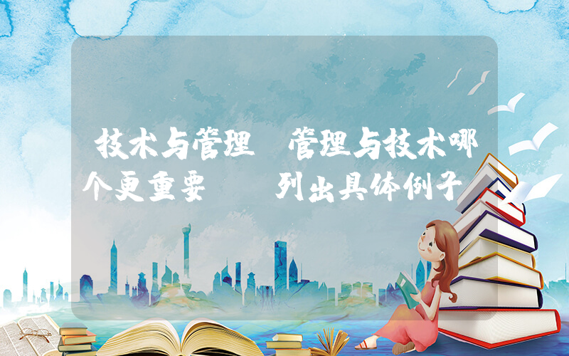 技术与管理(管理与技术哪个更重要。请列出具体例子)