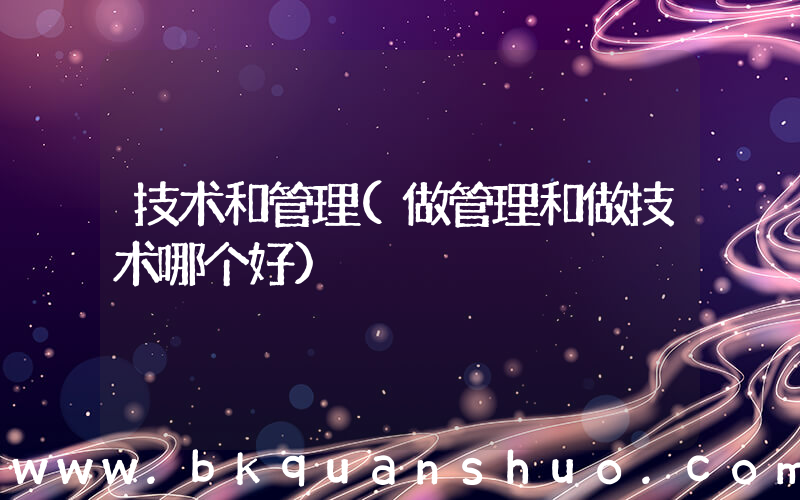 技术和管理(做管理和做技术哪个好)