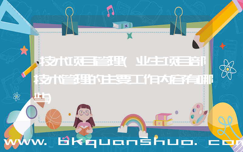 技术项目管理(业主项目部技术管理的主要工作内容有哪些)