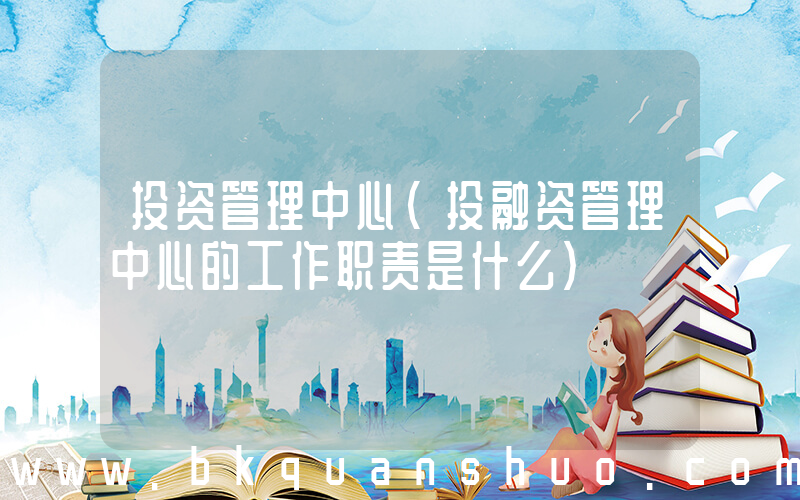 投资管理中心(投融资管理中心的工作职责是什么)