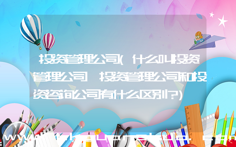 投资管理公司(什么叫投资管理公司,投资管理公司和投资咨询公司有什么区别？)