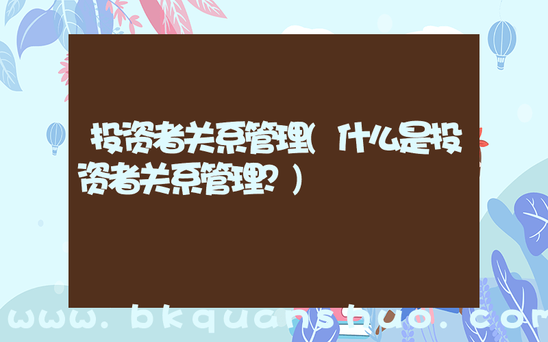 投资者关系管理(什么是投资者关系管理？)