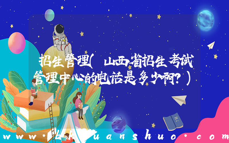 招生管理(山西省招生考试管理中心的电话是多少啊？)
