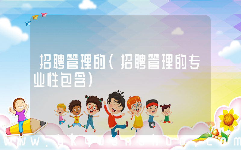 招聘管理的(招聘管理的专业性包含)