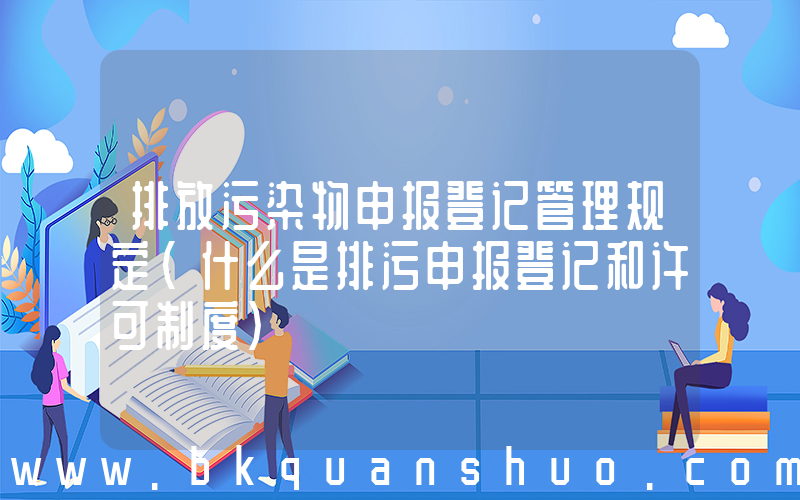 排放污染物申报登记管理规定(什么是排污申报登记和许可制度)