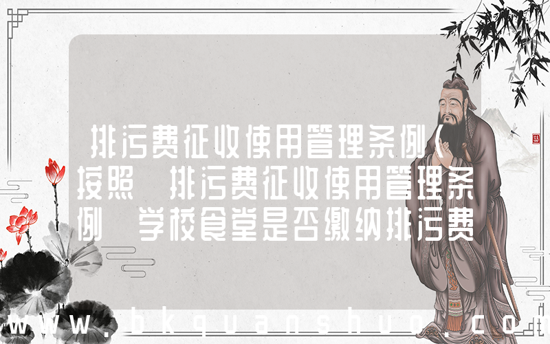 排污费征收使用管理条例(按照《排污费征收使用管理条例》学校食堂是否缴纳排污费)
