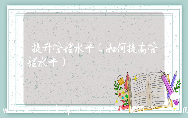 提升管理水平(如何提高管理水平)