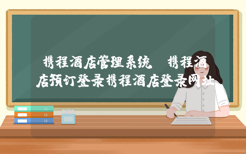 携程酒店管理系统(携程酒店预订登录携程酒店登录网址)