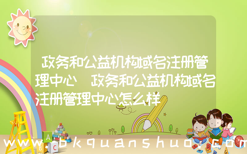 政务和公益机构域名注册管理中心(政务和公益机构域名注册管理中心怎么样)