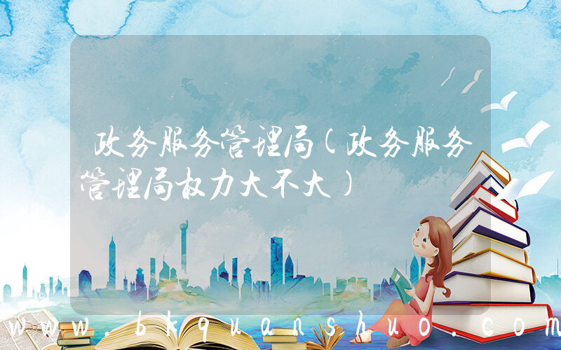 政务服务管理局(政务服务管理局权力大不大)