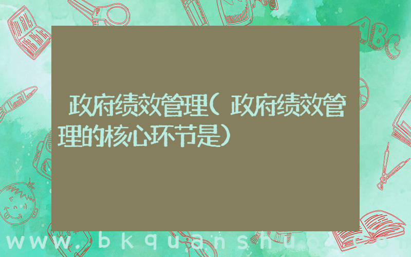 政府绩效管理(政府绩效管理的核心环节是)