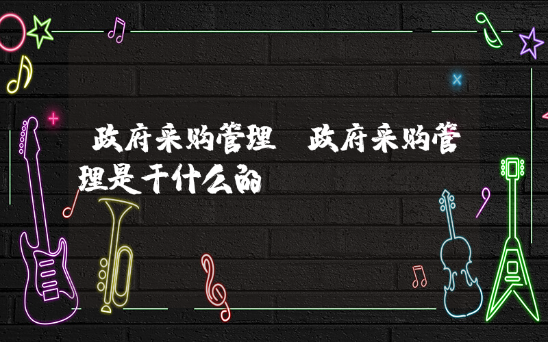 政府采购管理(政府采购管理是干什么的)