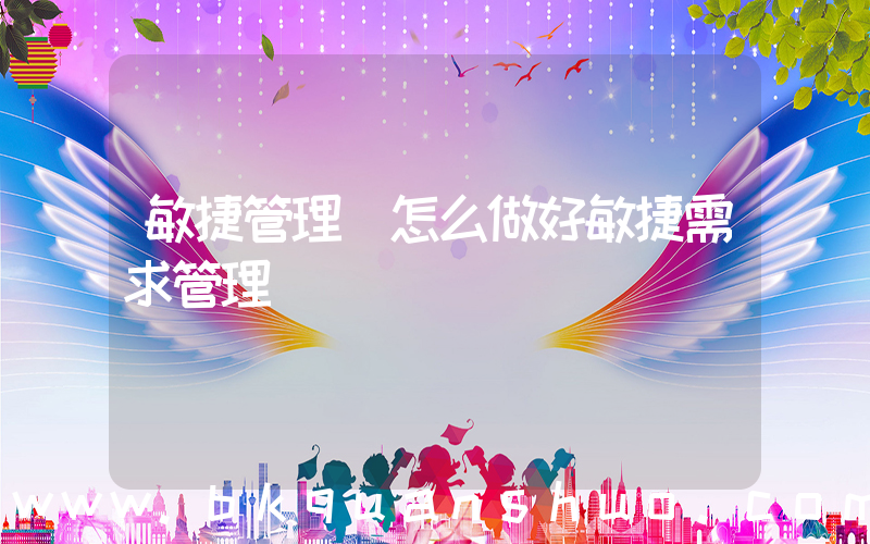 敏捷管理(怎么做好敏捷需求管理)