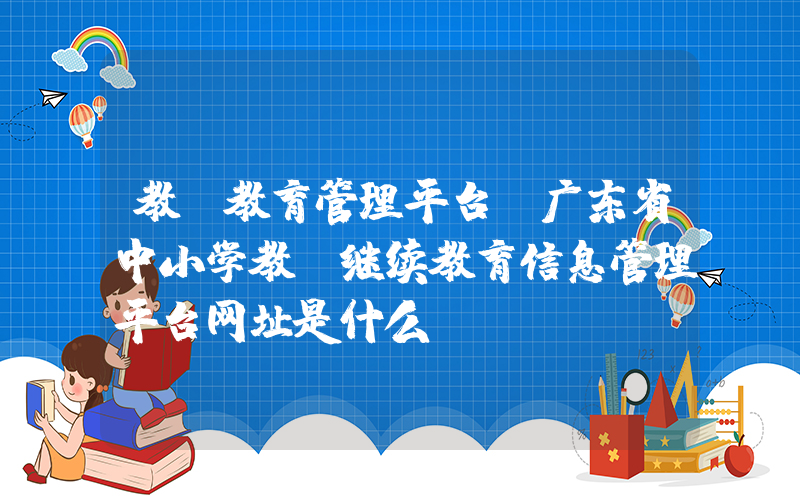 教师教育管理平台(广东省中小学教师继续教育信息管理平台网址是什么)