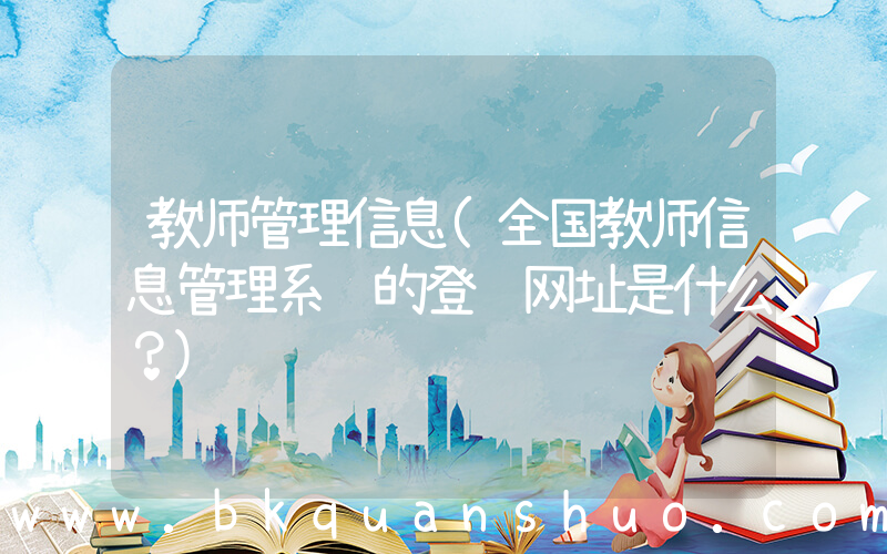 教师管理信息(全国教师信息管理系统的登陆网址是什么？)