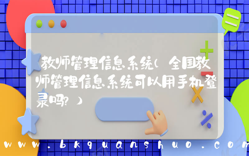 教师管理信息系统(全国教师管理信息系统可以用手机登录吗？)