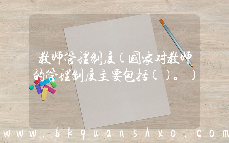 教师管理制度(国家对教师的管理制度主要包括()。)