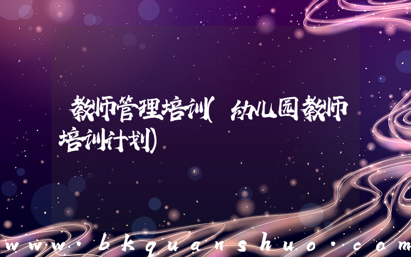 教师管理培训(幼儿园教师培训计划)