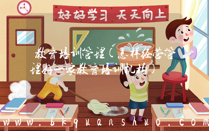 教育培训管理(怎样经营管理好一家教育培训机构)